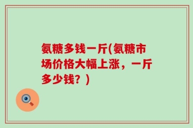 氨糖多钱一斤(氨糖市场价格大幅上涨，一斤多少钱？)