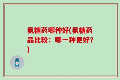 氨糖药哪种好(氨糖药品比较：哪一种更好？)