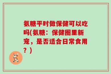 氨糖平时做保健可以吃吗(氨糖：保健圈里新宠，是否适合日常食用？)