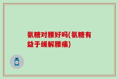 氨糖对腰好吗(氨糖有益于缓解腰痛)