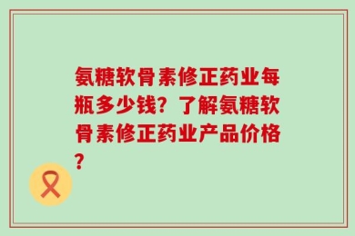 氨糖软骨素修正药业每瓶多少钱？了解氨糖软骨素修正药业产品价格？