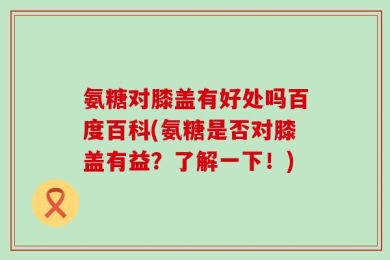 氨糖对膝盖有好处吗百度百科(氨糖是否对膝盖有益？了解一下！)