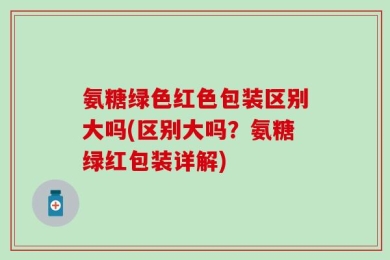 氨糖绿色红色包装区别大吗(区别大吗？氨糖绿红包装详解)