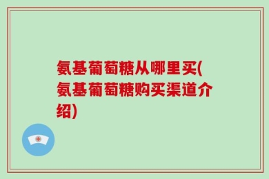 氨基葡萄糖从哪里买(氨基葡萄糖购买渠道介绍)
