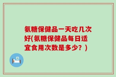 氨糖保健品一天吃几次好(氨糖保健品每日适宜食用次数是多少？)