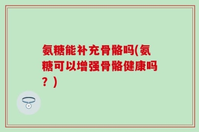 氨糖能补充骨骼吗(氨糖可以增强骨骼健康吗？)