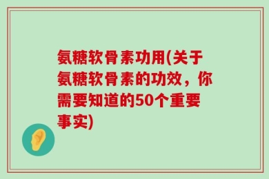 氨糖软骨素功用(关于氨糖软骨素的功效，你需要知道的50个重要事实)