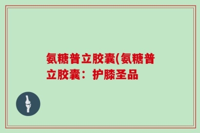 氨糖普立胶囊(氨糖普立胶囊：护膝圣品