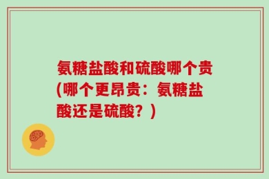 氨糖盐酸和硫酸哪个贵(哪个更昂贵：氨糖盐酸还是硫酸？)