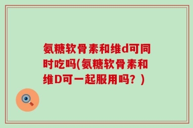 氨糖软骨素和维d可同时吃吗(氨糖软骨素和维D可一起服用吗？)