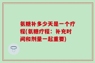 氨糖补多少天是一个疗程(氨糖疗程：补充时间和剂量一起重要)