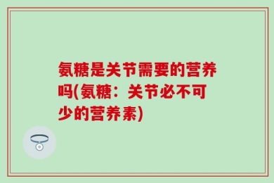 氨糖是关节需要的营养吗(氨糖：关节必不可少的营养素)