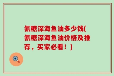 氨糖深海鱼油多少钱(氨糖深海鱼油价格及推荐，买家必看！)