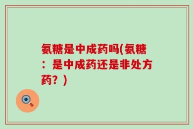 氨糖是中成药吗(氨糖：是中成药还是非处方药？)