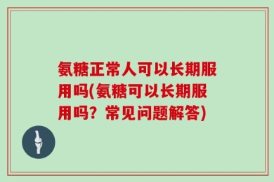 氨糖正常人可以长期服用吗(氨糖可以长期服用吗？常见问题解答)