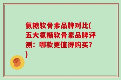 氨糖软骨素品牌对比(五大氨糖软骨素品牌评测：哪款更值得购买？)