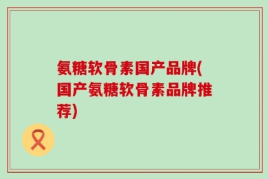氨糖软骨素国产品牌(国产氨糖软骨素品牌推荐)