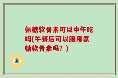 氨糖软骨素可以中午吃吗(午餐后可以服用氨糖软骨素吗？)