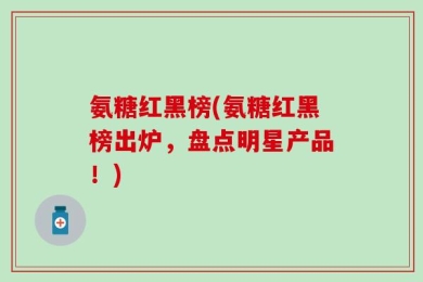 氨糖红黑榜(氨糖红黑榜出炉，盘点明星产品！)