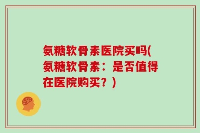 氨糖软骨素医院买吗(氨糖软骨素：是否值得在医院购买？)