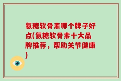 氨糖软骨素哪个牌子好点(氨糖软骨素十大品牌推荐，帮助关节健康)