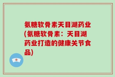 氨糖软骨素天目湖药业(氨糖软骨素：天目湖药业打造的健康关节食品)