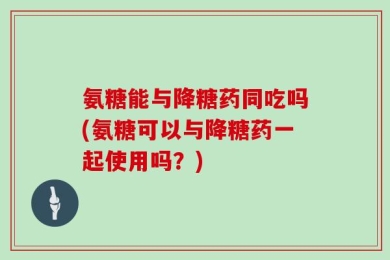 氨糖能与降糖药同吃吗(氨糖可以与降糖药一起使用吗？)