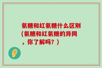 氨糖和红氨糖什么区别(氨糖和红氨糖的异同，你了解吗？)