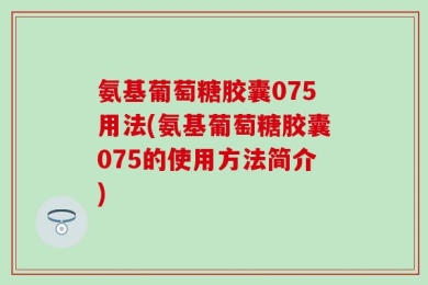 氨基葡萄糖胶囊075用法(氨基葡萄糖胶囊075的使用方法简介)