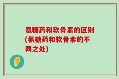 氨糖药和软骨素的区别(氨糖药和软骨素的不同之处)