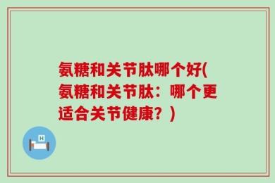 氨糖和关节肽哪个好(氨糖和关节肽：哪个更适合关节健康？)