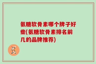 氨糖软骨素哪个牌子好些(氨糖软骨素排名前几的品牌推荐)