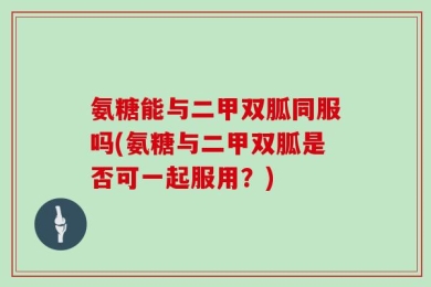 氨糖能与二甲双胍同服吗(氨糖与二甲双胍是否可一起服用？)