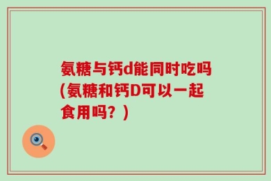 氨糖与钙d能同时吃吗(氨糖和钙D可以一起食用吗？)