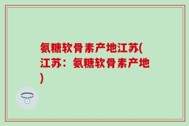 氨糖软骨素产地江苏(江苏：氨糖软骨素产地)