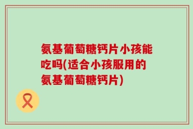 氨基葡萄糖钙片小孩能吃吗(适合小孩服用的氨基葡萄糖钙片)