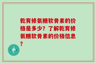 乾育修氨糖软骨素的价格是多少？了解乾育修氨糖软骨素的价格信息？