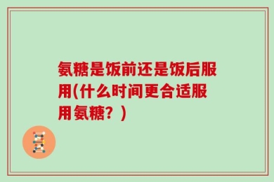 氨糖是饭前还是饭后服用(什么时间更合适服用氨糖？)