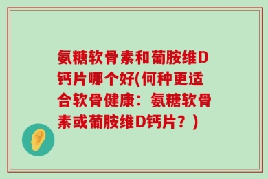 氨糖软骨素和葡胺维D钙片哪个好(何种更适合软骨健康：氨糖软骨素或葡胺维D钙片？)