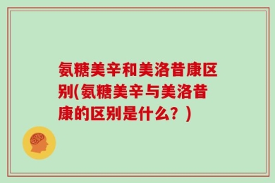 氨糖美辛和美洛昔康区别(氨糖美辛与美洛昔康的区别是什么？)