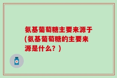 氨基葡萄糖主要来源于(氨基葡萄糖的主要来源是什么？)