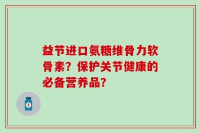 益节进口氨糖维骨力软骨素？保护关节健康的必备营养品？