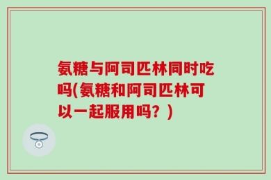 氨糖与阿司匹林同时吃吗(氨糖和阿司匹林可以一起服用吗？)