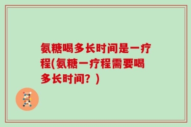 氨糖喝多长时间是一疗程(氨糖一疗程需要喝多长时间？)