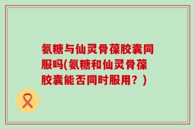 氨糖与仙灵骨葆胶囊同服吗(氨糖和仙灵骨葆胶囊能否同时服用？)