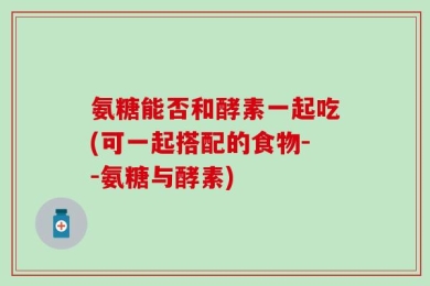 氨糖能否和酵素一起吃(可一起搭配的食物--氨糖与酵素)