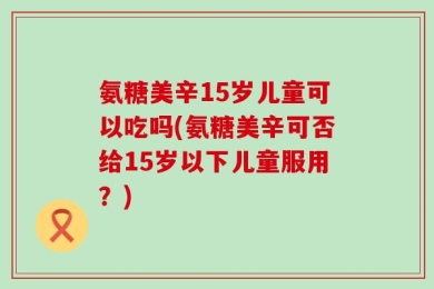 氨糖美辛15岁儿童可以吃吗(氨糖美辛可否给15岁以下儿童服用？)