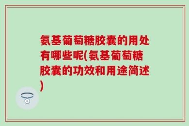 氨基葡萄糖胶囊的用处有哪些呢(氨基葡萄糖胶囊的功效和用途简述)