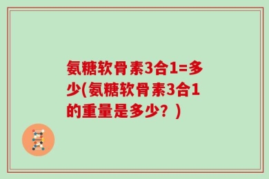氨糖软骨素3合1=多少(氨糖软骨素3合1的重量是多少？)