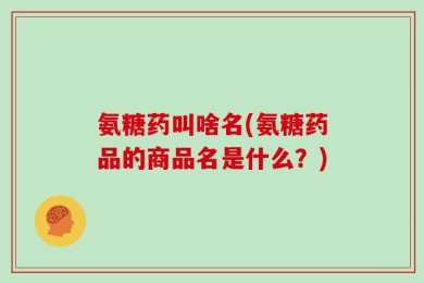 氨糖药叫啥名(氨糖药品的商品名是什么？)